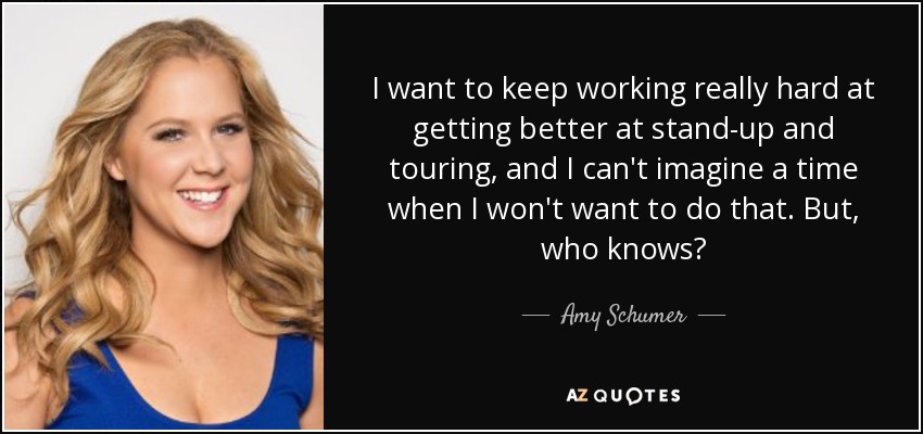 I want to keep working really hard at getting better at stand-up and touring, and I can't imagine a time when I won't want to do that. But, who knows? - Amy Schumer
