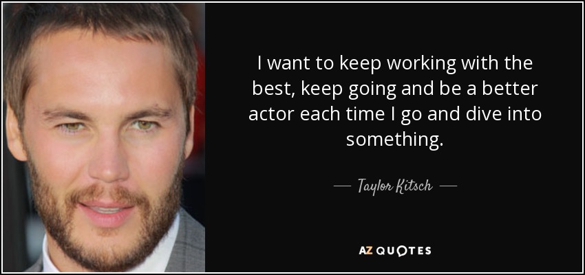I want to keep working with the best, keep going and be a better actor each time I go and dive into something. - Taylor Kitsch