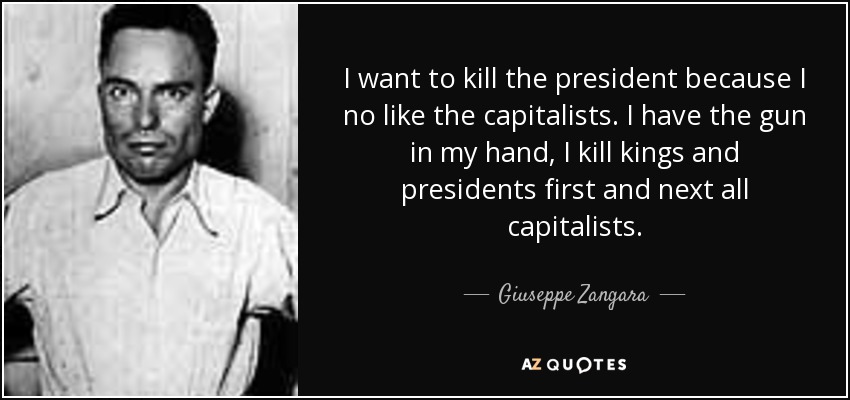 I want to kill the president because I no like the capitalists. I have the gun in my hand, I kill kings and presidents first and next all capitalists. - Giuseppe Zangara