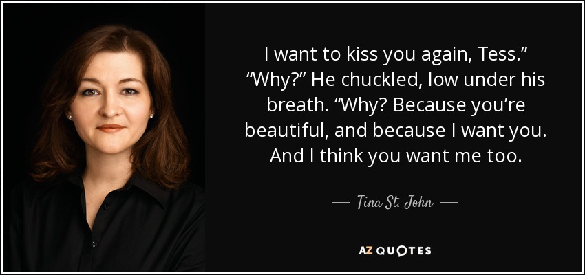 I want to kiss you again, Tess.” “Why?” He chuckled, low under his breath. “Why? Because you’re beautiful, and because I want you. And I think you want me too. - Tina St. John