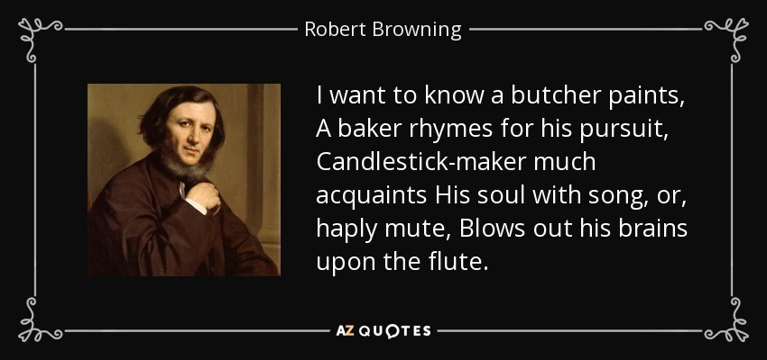 I want to know a butcher paints, A baker rhymes for his pursuit, Candlestick-maker much acquaints His soul with song, or, haply mute, Blows out his brains upon the flute. - Robert Browning
