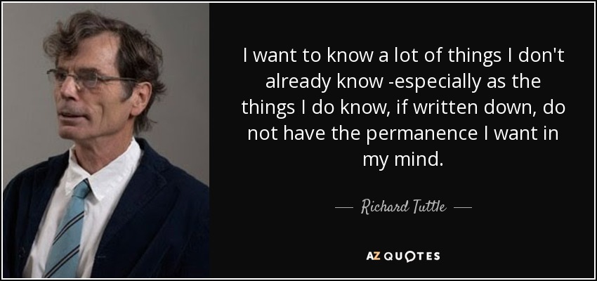 I want to know a lot of things I don't already know -especially as the things I do know, if written down, do not have the permanence I want in my mind. - Richard Tuttle