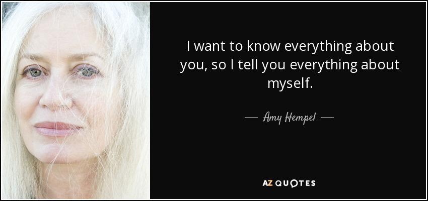 I want to know everything about you, so I tell you everything about myself. - Amy Hempel