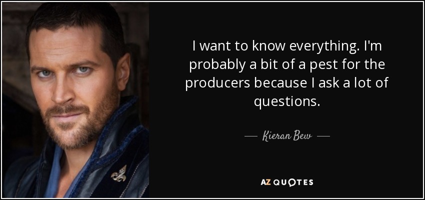 I want to know everything. I'm probably a bit of a pest for the producers because I ask a lot of questions. - Kieran Bew