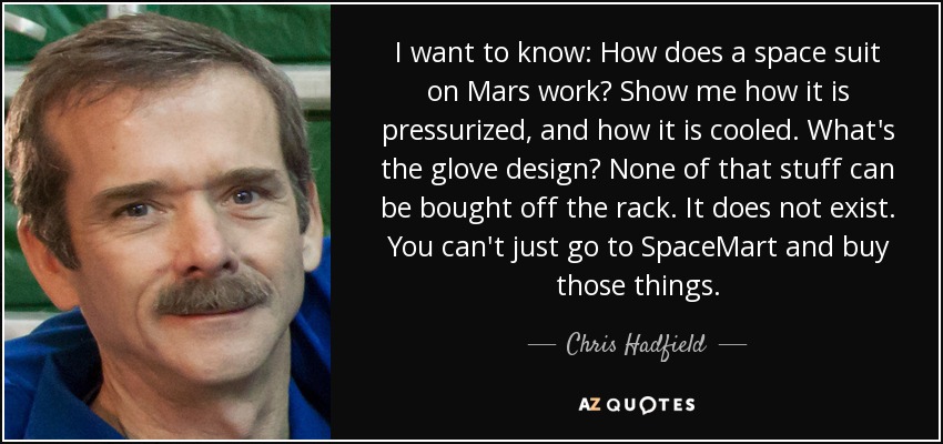 I want to know: How does a space suit on Mars work? Show me how it is pressurized, and how it is cooled. What's the glove design? None of that stuff can be bought off the rack. It does not exist. You can't just go to SpaceMart and buy those things. - Chris Hadfield