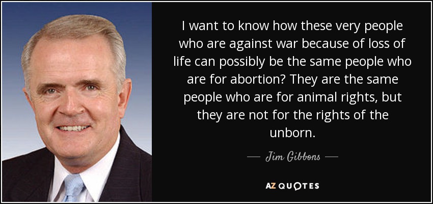 I want to know how these very people who are against war because of loss of life can possibly be the same people who are for abortion? They are the same people who are for animal rights, but they are not for the rights of the unborn. - Jim Gibbons