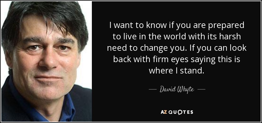 I want to know if you are prepared to live in the world with its harsh need to change you. If you can look back with firm eyes saying this is where I stand. - David Whyte