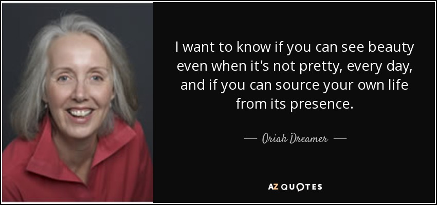 I want to know if you can see beauty even when it's not pretty, every day, and if you can source your own life from its presence. - Oriah Dreamer