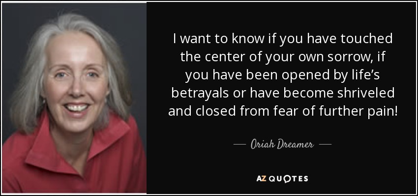 I want to know if you have touched the center of your own sorrow, if you have been opened by life’s betrayals or have become shriveled and closed from fear of further pain! - Oriah Dreamer