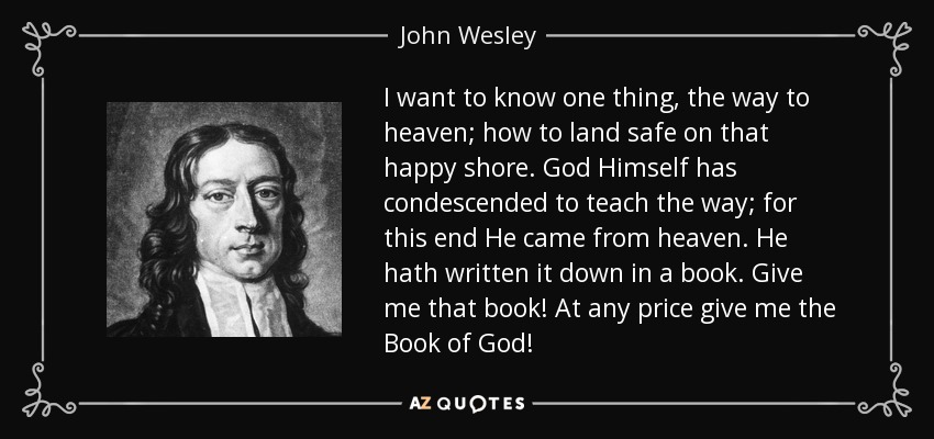 I want to know one thing, the way to heaven; how to land safe on that happy shore. God Himself has condescended to teach the way; for this end He came from heaven. He hath written it down in a book. Give me that book! At any price give me the Book of God! - John Wesley