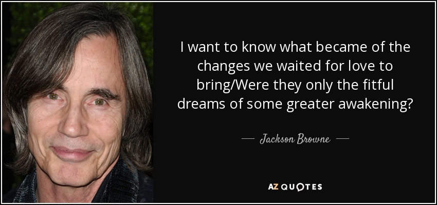 I want to know what became of the changes we waited for love to bring/Were they only the fitful dreams of some greater awakening? - Jackson Browne