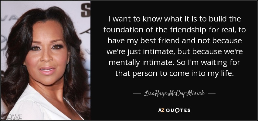 I want to know what it is to build the foundation of the friendship for real, to have my best friend and not because we're just intimate, but because we're mentally intimate. So I'm waiting for that person to come into my life. - LisaRaye McCoy-Misick