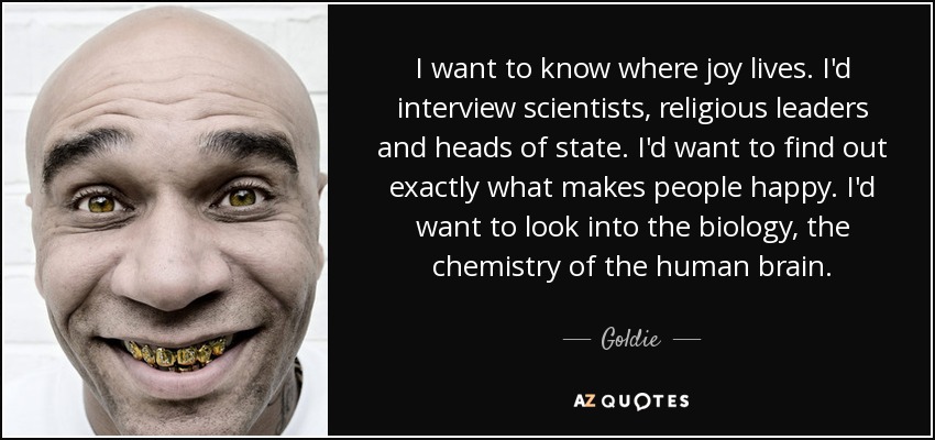 I want to know where joy lives. I'd interview scientists, religious leaders and heads of state. I'd want to find out exactly what makes people happy. I'd want to look into the biology, the chemistry of the human brain. - Goldie