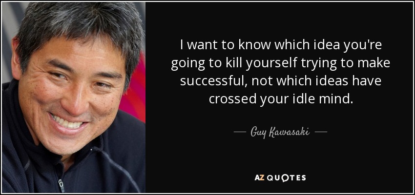 I want to know which idea you're going to kill yourself trying to make successful, not which ideas have crossed your idle mind. - Guy Kawasaki