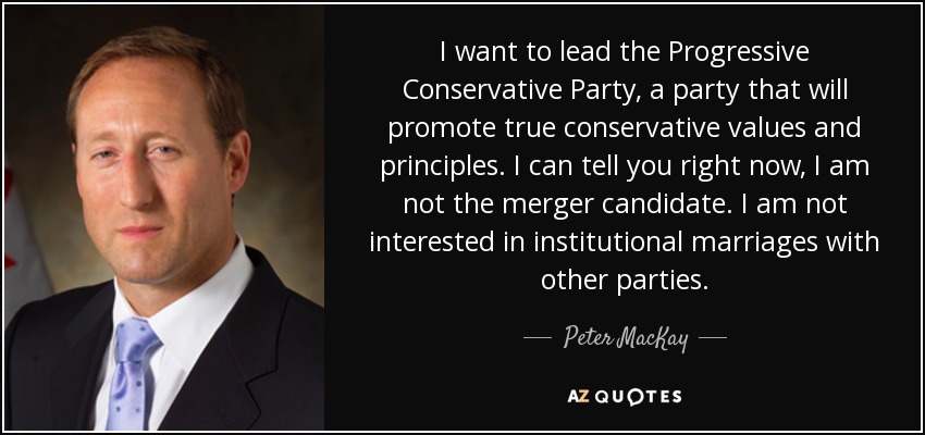 I want to lead the Progressive Conservative Party, a party that will promote true conservative values and principles. I can tell you right now, I am not the merger candidate. I am not interested in institutional marriages with other parties. - Peter MacKay