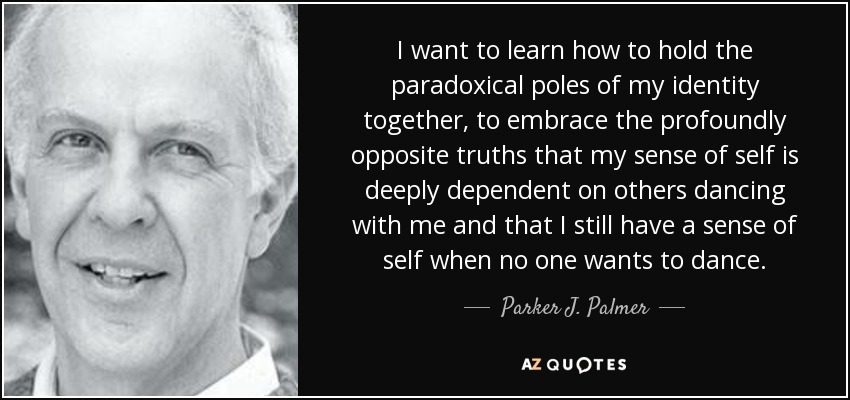 I want to learn how to hold the paradoxical poles of my identity together, to embrace the profoundly opposite truths that my sense of self is deeply dependent on others dancing with me and that I still have a sense of self when no one wants to dance. - Parker J. Palmer