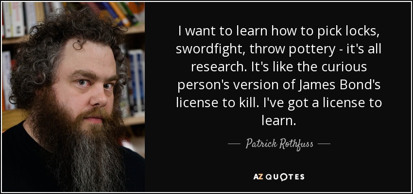 I want to learn how to pick locks, swordfight, throw pottery - it's all research. It's like the curious person's version of James Bond's license to kill. I've got a license to learn. - Patrick Rothfuss