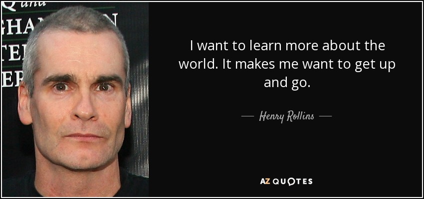 I want to learn more about the world. It makes me want to get up and go. - Henry Rollins