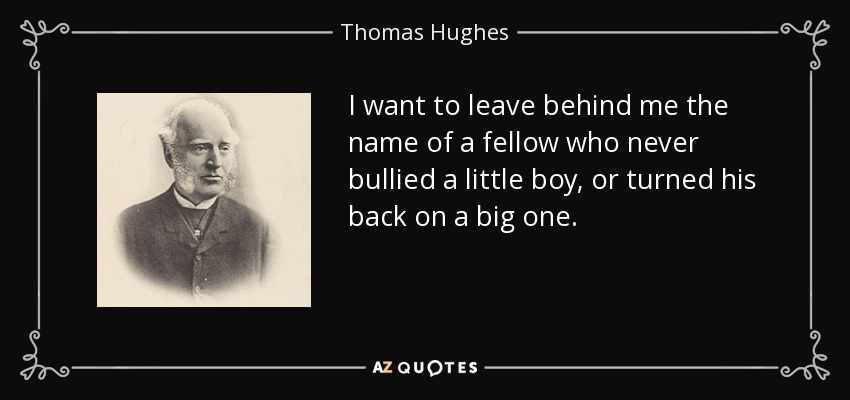 I want to leave behind me the name of a fellow who never bullied a little boy, or turned his back on a big one. - Thomas Hughes