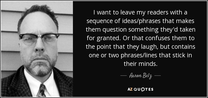 I want to leave my readers with a sequence of ideas/phrases that makes them question something they'd taken for granted. Or that confuses them to the point that they laugh, but contains one or two phrases/lines that stick in their minds. - Aaron Belz