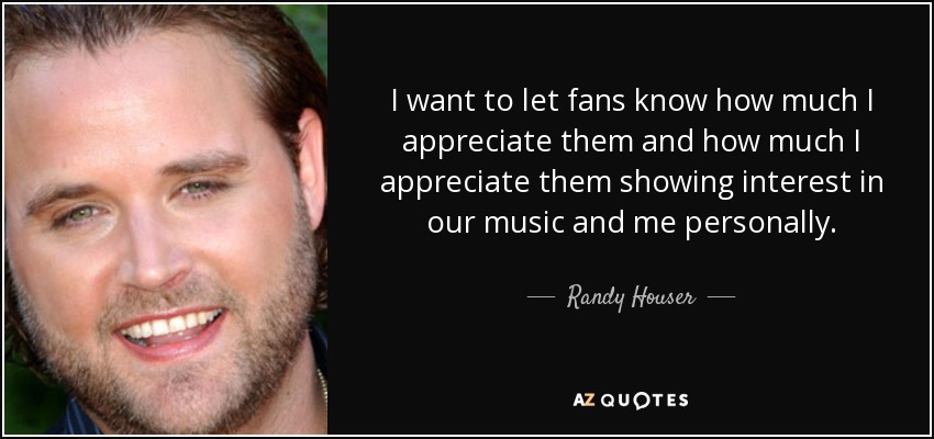 I want to let fans know how much I appreciate them and how much I appreciate them showing interest in our music and me personally. - Randy Houser