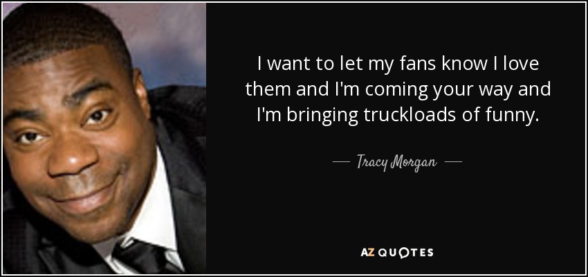 I want to let my fans know I love them and I'm coming your way and I'm bringing truckloads of funny. - Tracy Morgan