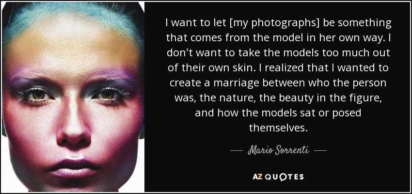 I want to let [my photographs] be something that comes from the model in her own way. I don't want to take the models too much out of their own skin. I realized that I wanted to create a marriage between who the person was, the nature, the beauty in the figure, and how the models sat or posed themselves. - Mario Sorrenti