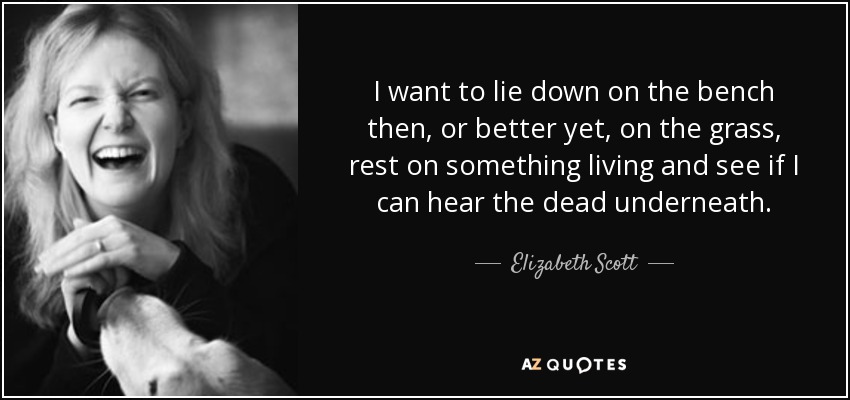 I want to lie down on the bench then, or better yet, on the grass, rest on something living and see if I can hear the dead underneath. - Elizabeth Scott