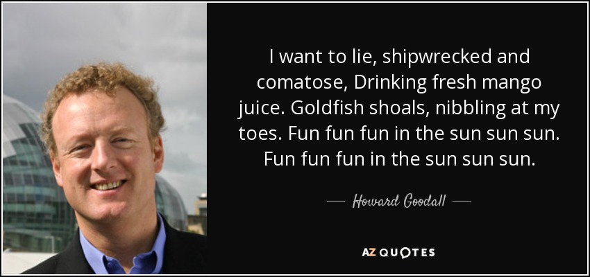 I want to lie, shipwrecked and comatose, Drinking fresh mango juice. Goldfish shoals, nibbling at my toes. Fun fun fun in the sun sun sun. Fun fun fun in the sun sun sun. - Howard Goodall