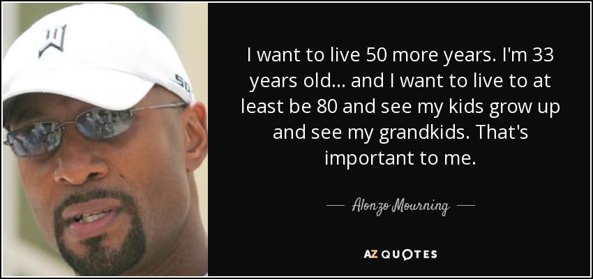 I want to live 50 more years. I'm 33 years old... and I want to live to at least be 80 and see my kids grow up and see my grandkids. That's important to me. - Alonzo Mourning