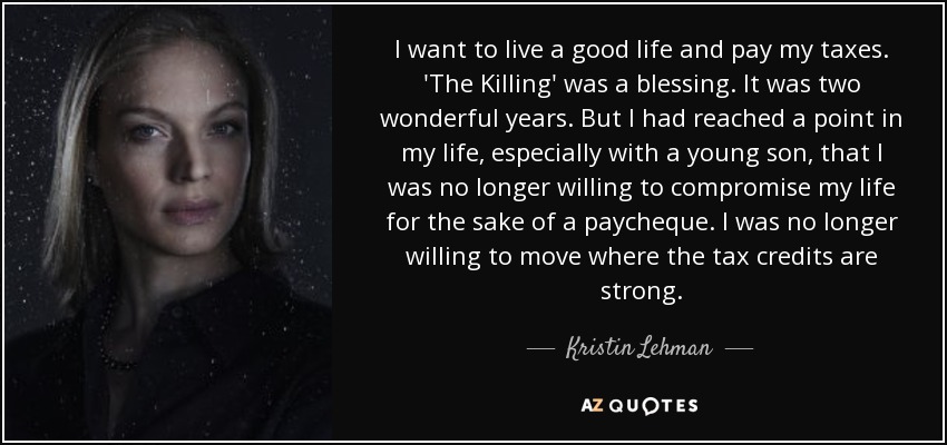 I want to live a good life and pay my taxes. 'The Killing' was a blessing. It was two wonderful years. But I had reached a point in my life, especially with a young son, that I was no longer willing to compromise my life for the sake of a paycheque. I was no longer willing to move where the tax credits are strong. - Kristin Lehman