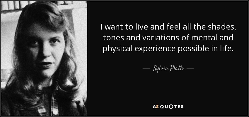 I want to live and feel all the shades, tones and variations of mental and physical experience possible in life. - Sylvia Plath