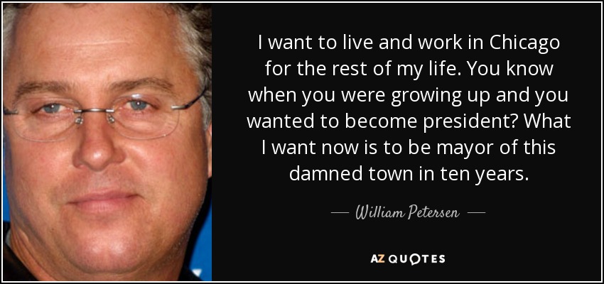 I want to live and work in Chicago for the rest of my life. You know when you were growing up and you wanted to become president? What I want now is to be mayor of this damned town in ten years. - William Petersen