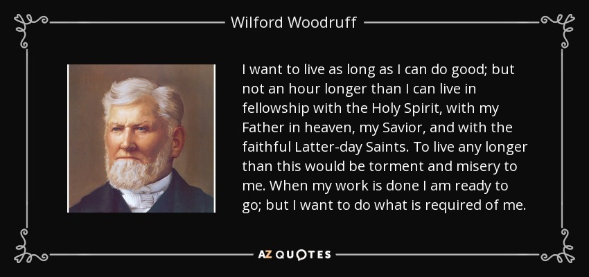 I want to live as long as I can do good; but not an hour longer than I can live in fellowship with the Holy Spirit, with my Father in heaven, my Savior, and with the faithful Latter-day Saints. To live any longer than this would be torment and misery to me. When my work is done I am ready to go; but I want to do what is required of me. - Wilford Woodruff