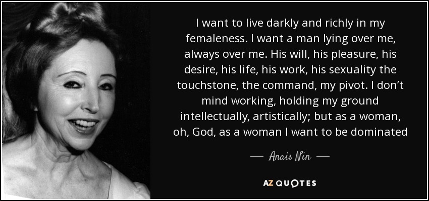 I want to live darkly and richly in my femaleness. I want a man lying over me, always over me. His will, his pleasure, his desire, his life, his work, his sexuality the touchstone, the command, my pivot. I don’t mind working, holding my ground intellectually, artistically; but as a woman, oh, God, as a woman I want to be dominated - Anais Nin