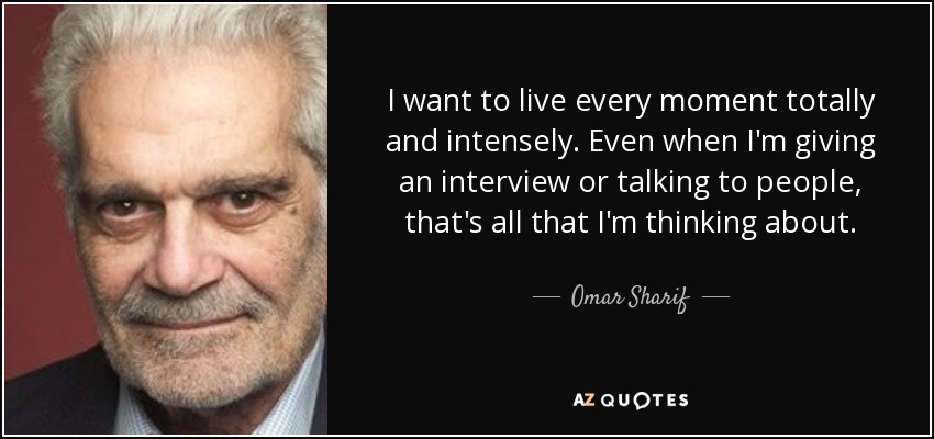 I want to live every moment totally and intensely. Even when I'm giving an interview or talking to people, that's all that I'm thinking about. - Omar Sharif