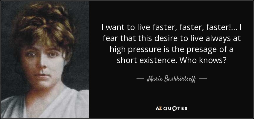 I want to live faster, faster, faster! ... I fear that this desire to live always at high pressure is the presage of a short existence. Who knows? - Marie Bashkirtseff