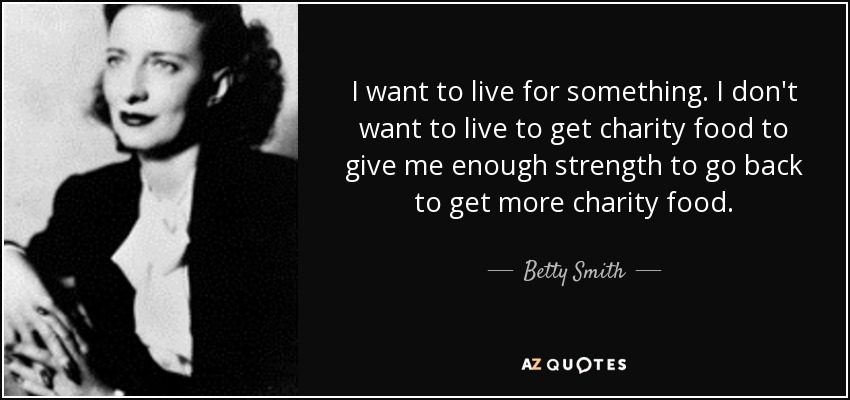 I want to live for something. I don't want to live to get charity food to give me enough strength to go back to get more charity food. - Betty Smith