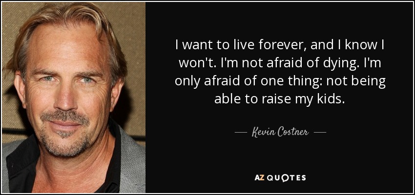 I want to live forever, and I know I won't. I'm not afraid of dying. I'm only afraid of one thing: not being able to raise my kids. - Kevin Costner