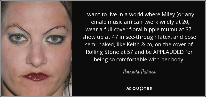 I want to live in a world where Miley (or any female musician) can twerk wildly at 20, wear a full-cover floral hippie mumu at 37, show up at 47 in see-through latex, and pose semi-naked, like Keith & co, on the cover of Rolling Stone at 57 and be APPLAUDED for being so comfortable with her body. - Amanda Palmer
