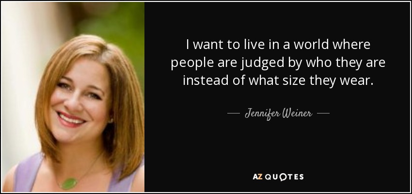 I want to live in a world where people are judged by who they are instead of what size they wear. - Jennifer Weiner