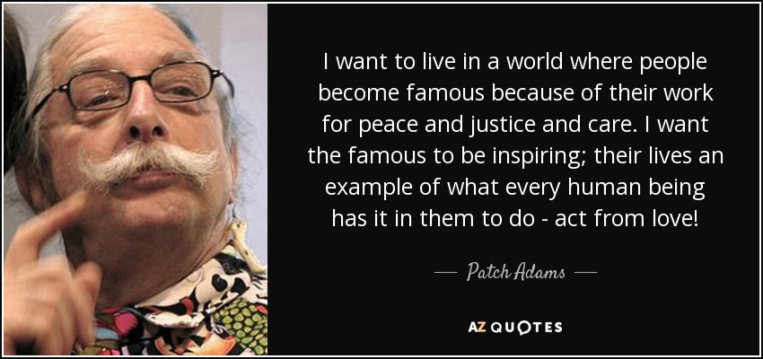 I want to live in a world where people become famous because of their work for peace and justice and care. I want the famous to be inspiring; their lives an example of what every human being has it in them to do - act from love! - Patch Adams