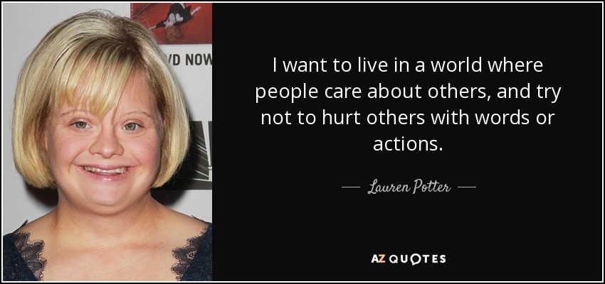 I want to live in a world where people care about others, and try not to hurt others with words or actions. - Lauren Potter
