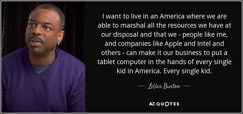 I want to live in an America where we are able to marshal all the resources we have at our disposal and that we - people like me, and companies like Apple and Intel and others - can make it our business to put a tablet computer in the hands of every single kid in America. Every single kid. - LeVar Burton