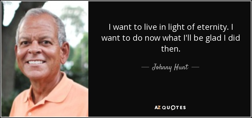 I want to live in light of eternity. I want to do now what I'll be glad I did then. - Johnny Hunt