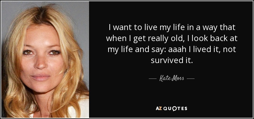 I want to live my life in a way that when I get really old, I look back at my life and say: aaah I lived it, not survived it. - Kate Moss