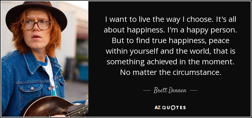 I want to live the way I choose. It's all about happiness. I'm a happy person. But to find true happiness, peace within yourself and the world, that is something achieved in the moment. No matter the circumstance. - Brett Dennen