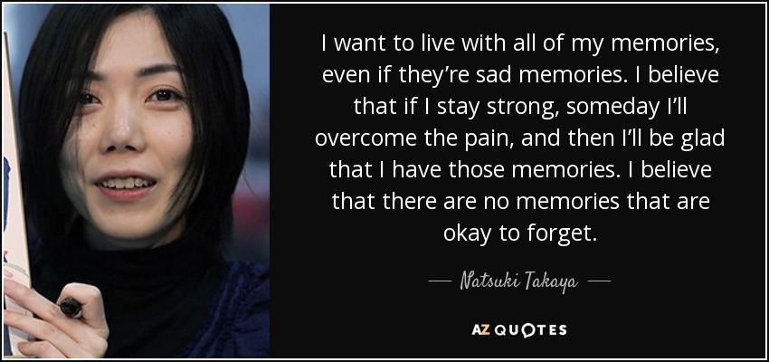 I want to live with all of my memories, even if they’re sad memories. I believe that if I stay strong, someday I’ll overcome the pain, and then I’ll be glad that I have those memories. I believe that there are no memories that are okay to forget. - Natsuki Takaya