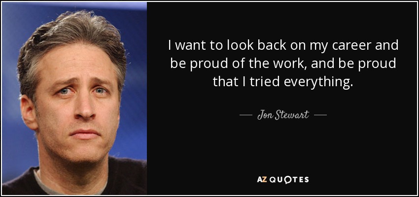 I want to look back on my career and be proud of the work, and be proud that I tried everything. - Jon Stewart
