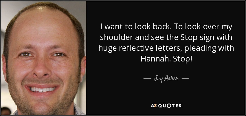 I want to look back. To look over my shoulder and see the Stop sign with huge reflective letters, pleading with Hannah. Stop! - Jay Asher